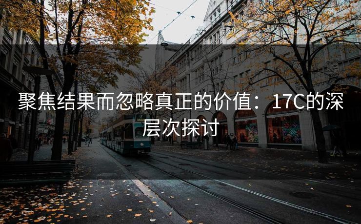 聚焦结果而忽略真正的价值：17C的深层次探讨