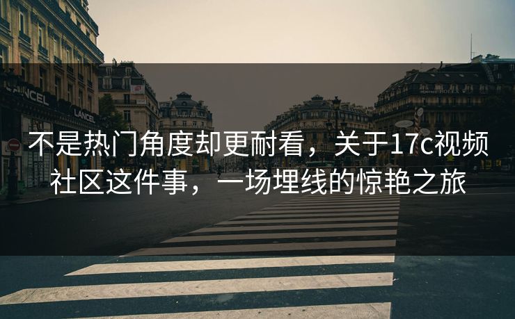 不是热门角度却更耐看，关于17c视频社区这件事，一场埋线的惊艳之旅