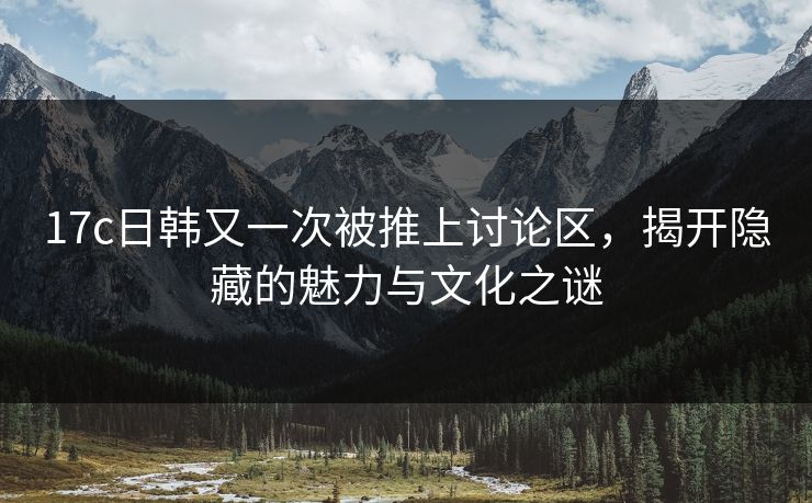 17c日韩又一次被推上讨论区,揭开隐藏的魅力与文化之谜 17c日韩又一次被推上讨论区,揭开隐藏的魅力与文化之谜