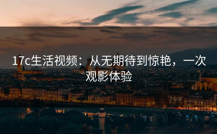 17c生活视频：从无期待到惊艳，一次观影体验