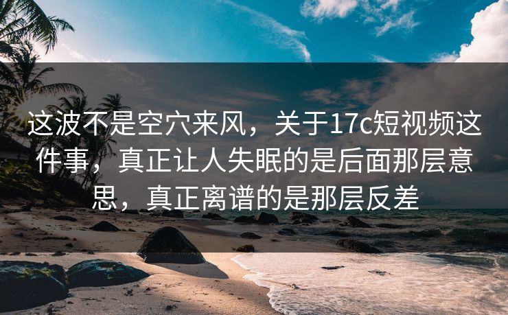 这波不是空穴来风，关于17c短视频这件事，真正让人失眠的是后面那层意思，真正离谱的是那层反差