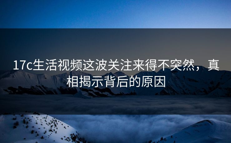 17c生活视频这波关注来得不突然，真相揭示背后的原因