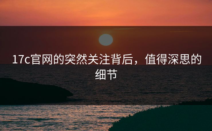 17c官网的突然关注背后，值得深思的细节