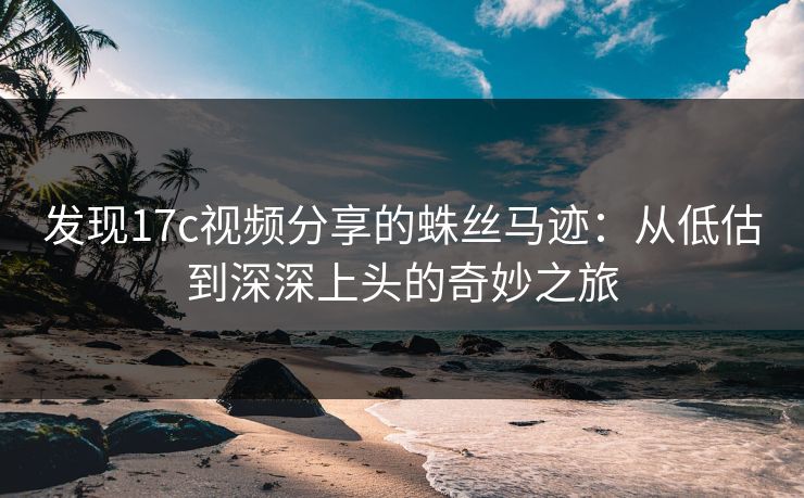 发现17c视频分享的蛛丝马迹：从低估到深深上头的奇妙之旅