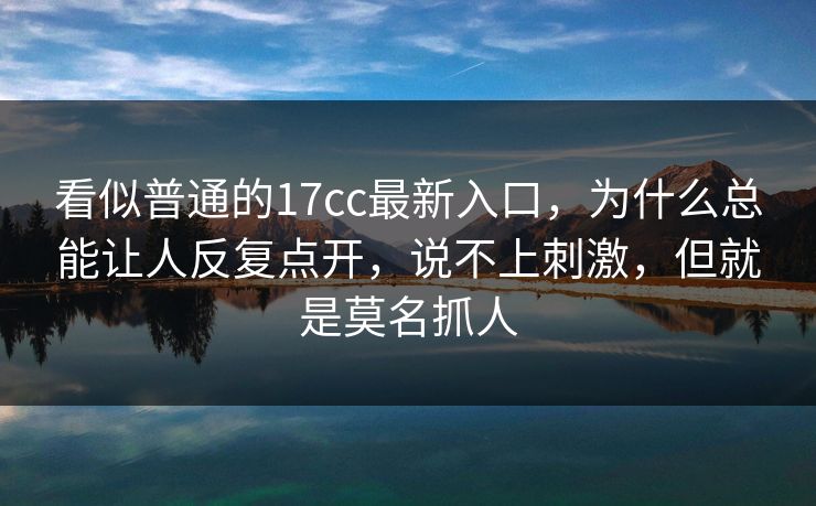 看似普通的17cc最新入口，为什么总能让人反复点开，说不上刺激，但就是莫名抓人