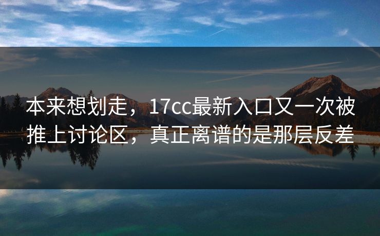 本来想划走，17cc最新入口又一次被推上讨论区，真正离谱的是那层反差