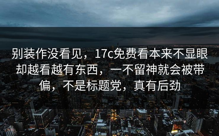 别装作没看见，17c免费看本来不显眼却越看越有东西，一不留神就会被带偏，不是标题党，真有后劲