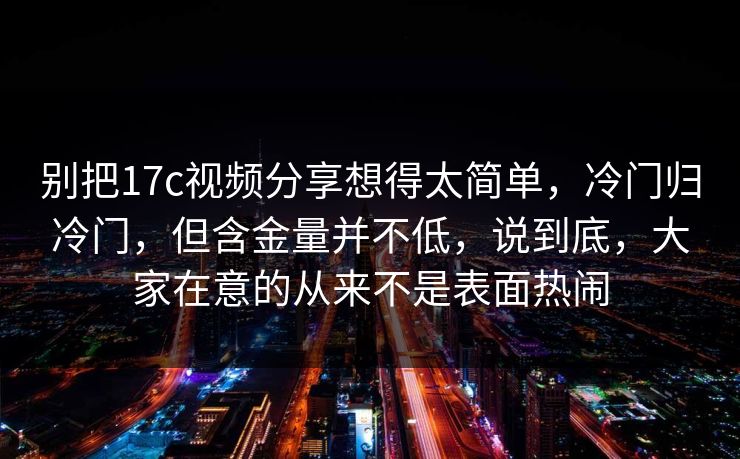 别把17c视频分享想得太简单，冷门归冷门，但含金量并不低，说到底，大家在意的从来不是表面热闹