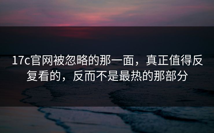 17c官网被忽略的那一面，真正值得反复看的，反而不是最热的那部分