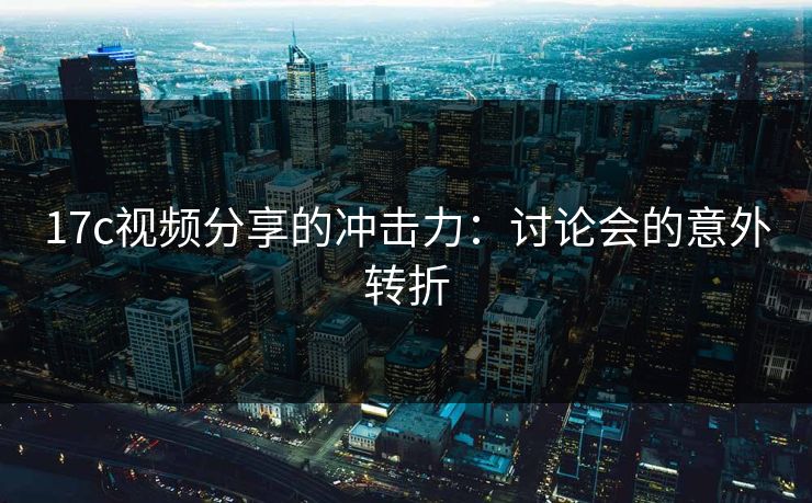 17c视频分享的冲击力：讨论会的意外转折