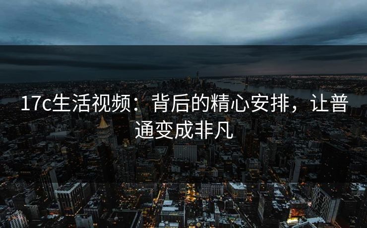 17c生活视频：背后的精心安排，让普通变成非凡