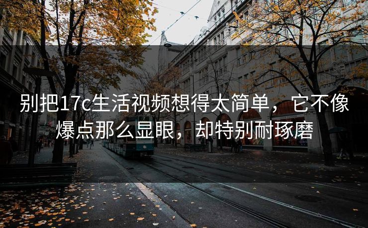 别把17c生活视频想得太简单，它不像爆点那么显眼，却特别耐琢磨