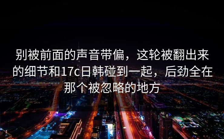 别被前面的声音带偏，这轮被翻出来的细节和17c日韩碰到一起，后劲全在那个被忽略的地方