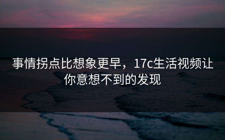 事情拐点比想象更早,17c生活视频让你意想不到的发现 事情拐点比想象更早,17c生活视频让你意想不到的发现