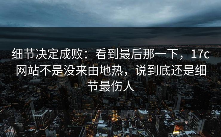细节决定成败：看到最后那一下，17c网站不是没来由地热，说到底还是细节最伤人