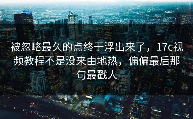 被忽略最久的点终于浮出来了，17c视频教程不是没来由地热，偏偏最后那句最戳人