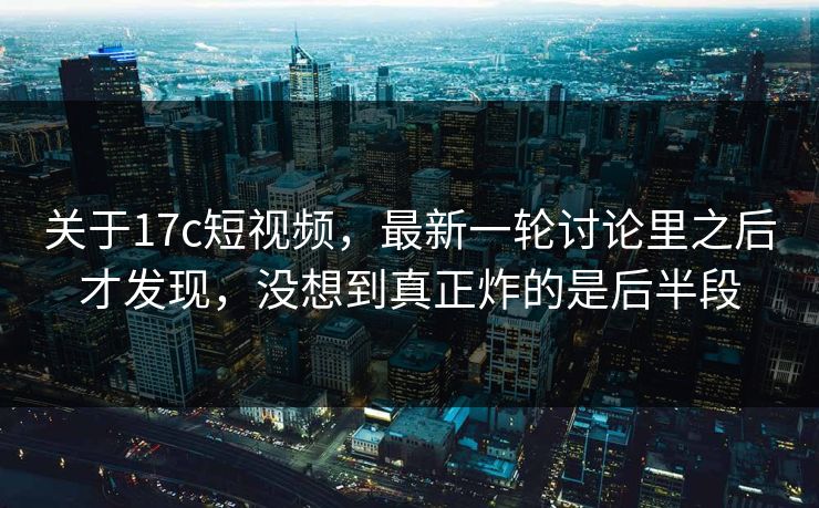 关于17c短视频，最新一轮讨论里之后才发现，没想到真正炸的是后半段