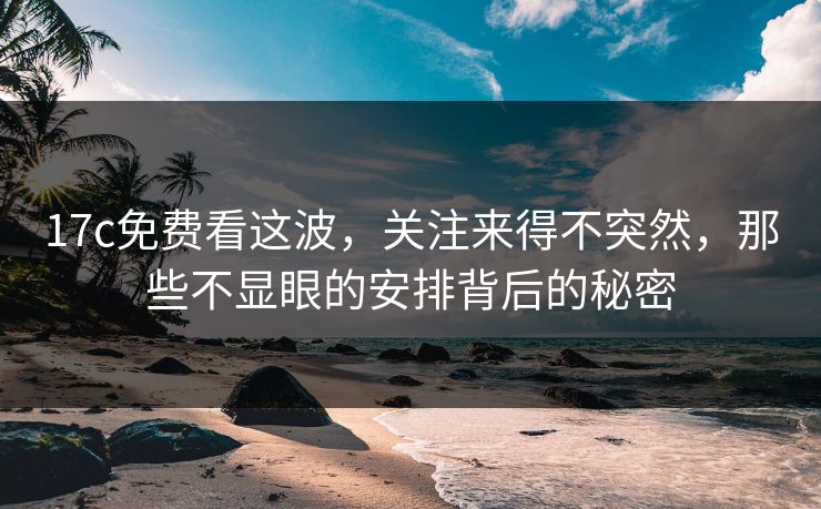 17c免费看这波，关注来得不突然，那些不显眼的安排背后的秘密