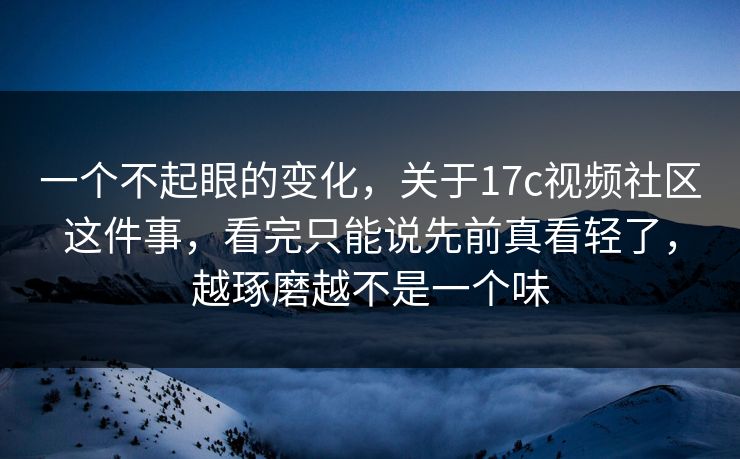 一个不起眼的变化，关于17c视频社区这件事，看完只能说先前真看轻了，越琢磨越不是一个味