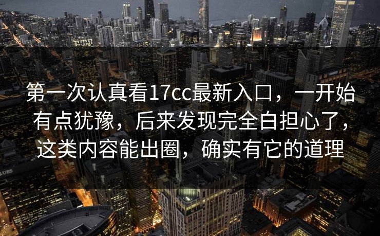 第一次认真看17cc最新入口，一开始有点犹豫，后来发现完全白担心了，这类内容能出圈，确实有它的道理