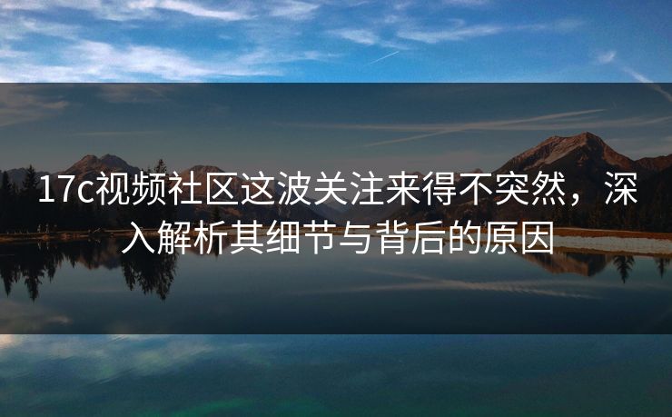 17c视频社区这波关注来得不突然，深入解析其细节与背后的原因