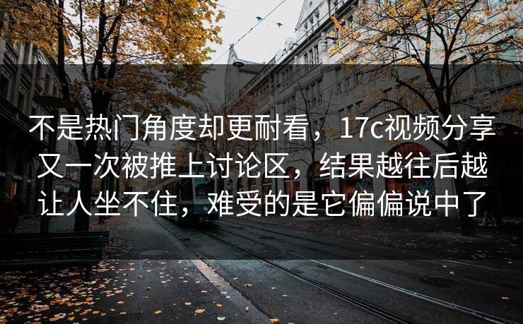 不是热门角度却更耐看，17c视频分享又一次被推上讨论区，结果越往后越让人坐不住，难受的是它偏偏说中了