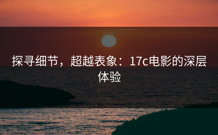 探寻细节,超越表象:17c电影的深层体验 探寻细节,超越表象:17c电影的深层体验