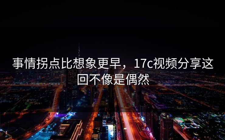 事情拐点比想象更早，17c视频分享这回不像是偶然