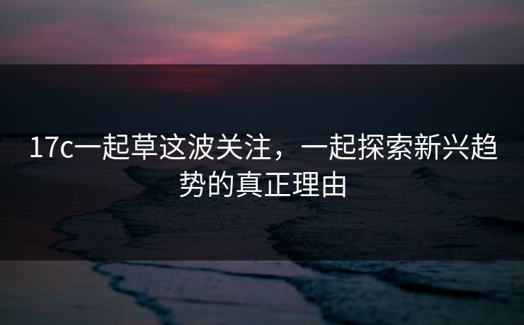 17c一起草这波关注，一起探索新兴趋势的真正理由