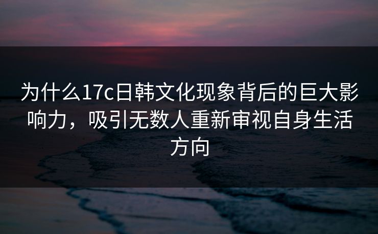 为什么17c日韩文化现象背后的巨大影响力，吸引无数人重新审视自身生活方向