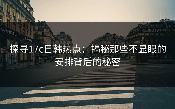探寻17c日韩热点：揭秘那些不显眼的安排背后的秘密
