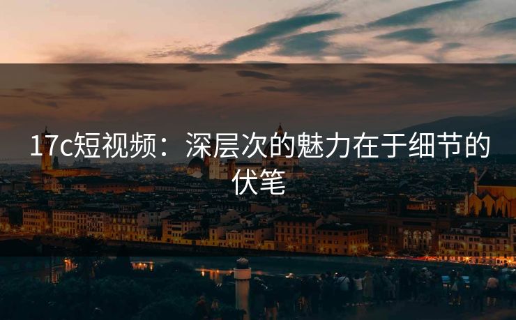 17c短视频:深层次的魅力在于细节的伏笔 17c短视频:深层次的魅力在于细节的伏笔