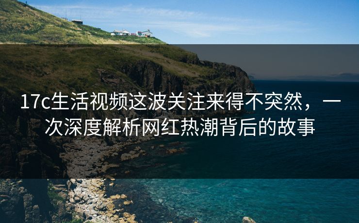 17c生活视频这波关注来得不突然，一次深度解析网红热潮背后的故事