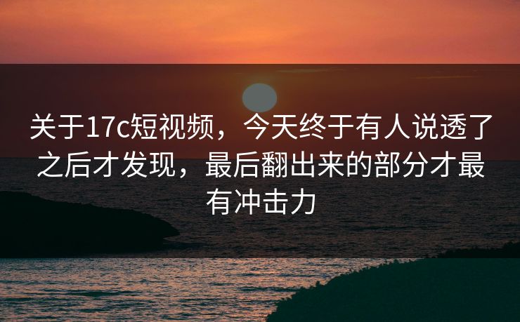 关于17c短视频，今天终于有人说透了之后才发现，最后翻出来的部分才最有冲击力