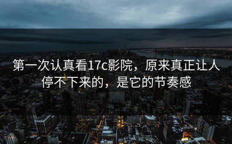 第一次认真看17c影院，原来真正让人停不下来的，是它的节奏感