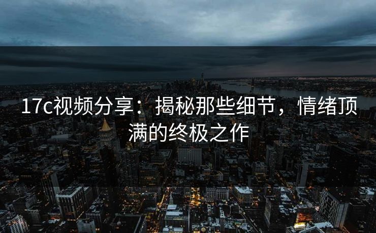 17c视频分享：揭秘那些细节，情绪顶满的终极之作