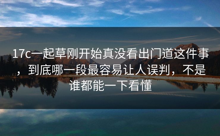 17c一起草刚开始真没看出门道这件事，到底哪一段最容易让人误判，不是谁都能一下看懂