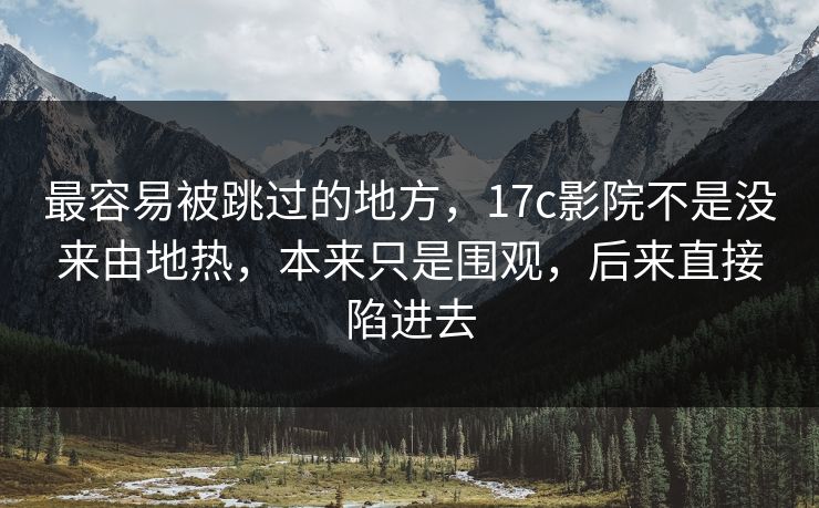 最容易被跳过的地方，17c影院不是没来由地热，本来只是围观，后来直接陷进去