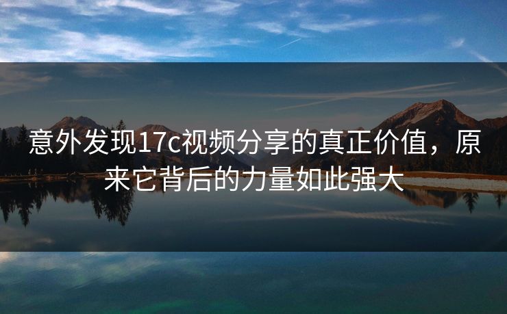 意外发现17c视频分享的真正价值，原来它背后的力量如此强大