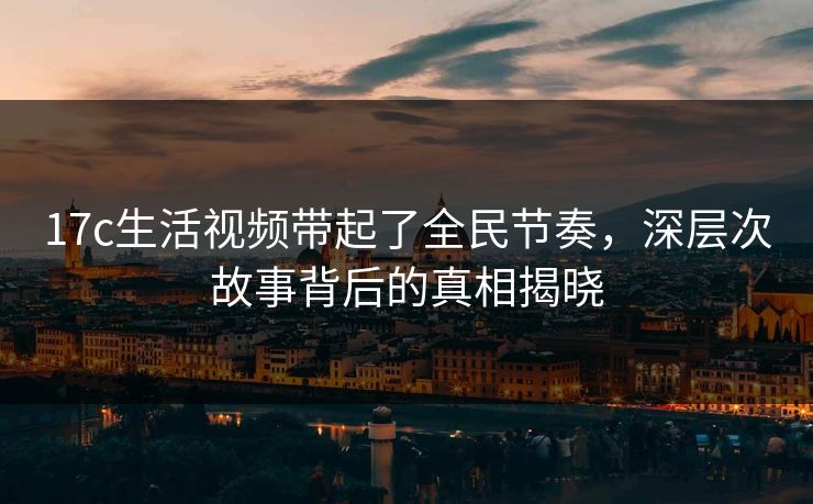 17c生活视频带起了全民节奏，深层次故事背后的真相揭晓