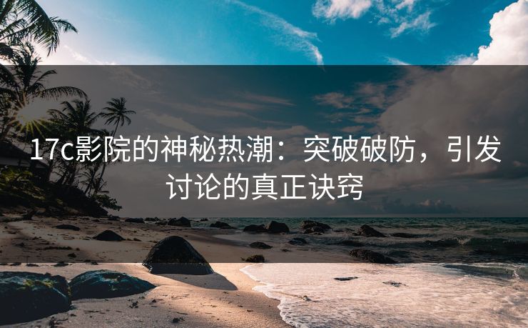 17c影院的神秘热潮：突破破防，引发讨论的真正诀窍