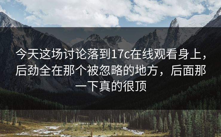 今天这场讨论落到17c在线观看身上，后劲全在那个被忽略的地方，后面那一下真的很顶