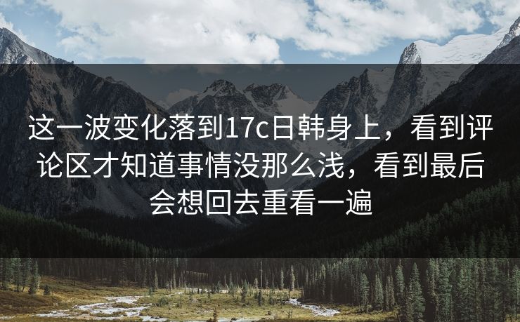 这一波变化落到17c日韩身上，看到评论区才知道事情没那么浅，看到最后会想回去重看一遍