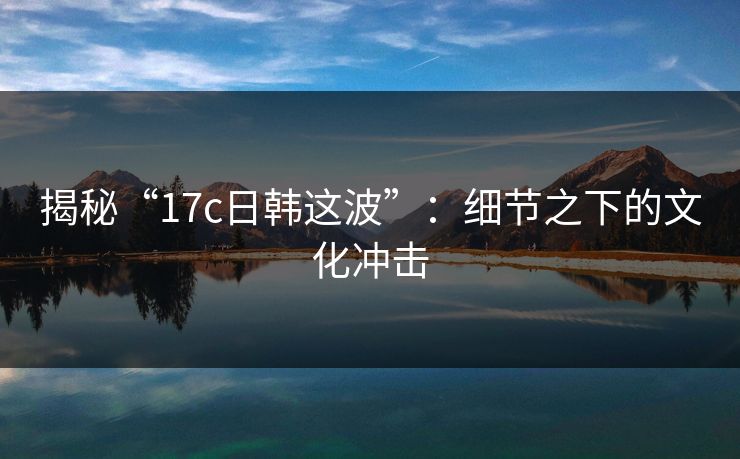 揭秘“17c日韩这波”:细节之下的文化冲击 揭秘“17c日韩这波”:细节之下的文化冲击