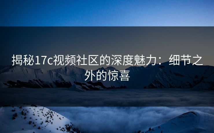 揭秘17c视频社区的深度魅力：细节之外的惊喜