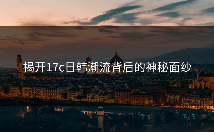 揭开17c日韩潮流背后的神秘面纱 揭开17c日韩潮流背后的神秘面纱