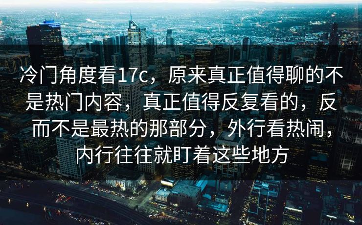 冷门角度看17c，原来真正值得聊的不是热门内容，真正值得反复看的，反而不是最热的那部分，外行看热闹，内行往往就盯着这些地方
