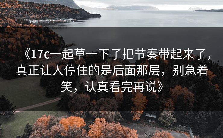 《17c一起草一下子把节奏带起来了,真正让人停住的是后面那层,别急着笑,认真看完再说》 《17c一起草一下子把节奏带起来了,真正让人停住的是后面那层,别急着笑,认真看完再说》