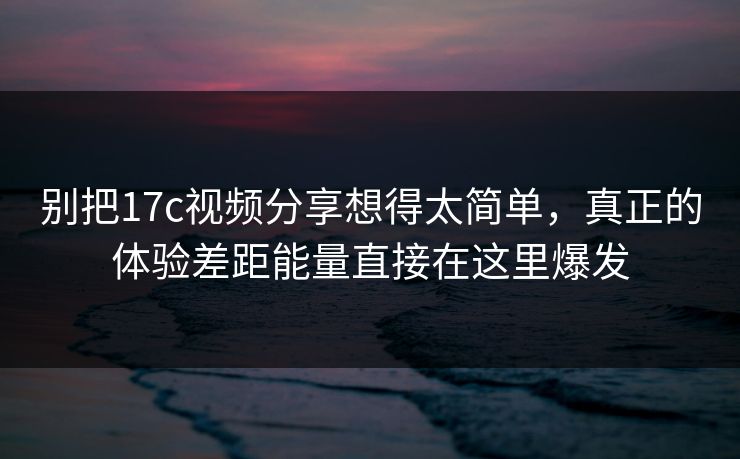 别把17c视频分享想得太简单，真正的体验差距能量直接在这里爆发