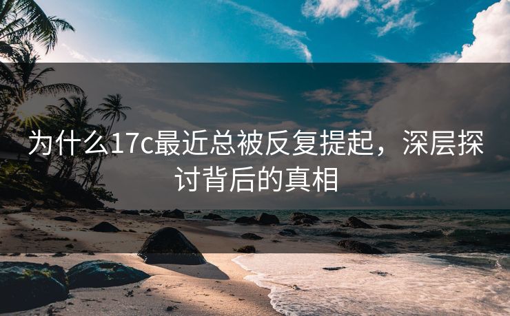 为什么17c最近总被反复提起，深层探讨背后的真相
